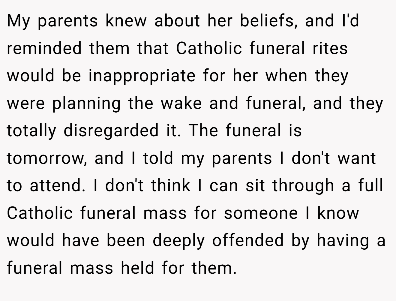 My parents knew about her beliefs, and I'd reminded them that Catholic funeral rites would be inappropriate for her when they were planning the wake and funeral, and they totally disregarded it. The funeral is tomorrow, and I told my parents I don't want to attend. I don't think I can sit through a full Catholic funeral mass for someone I know would have been deeply offended by having a funeral mass held for them.