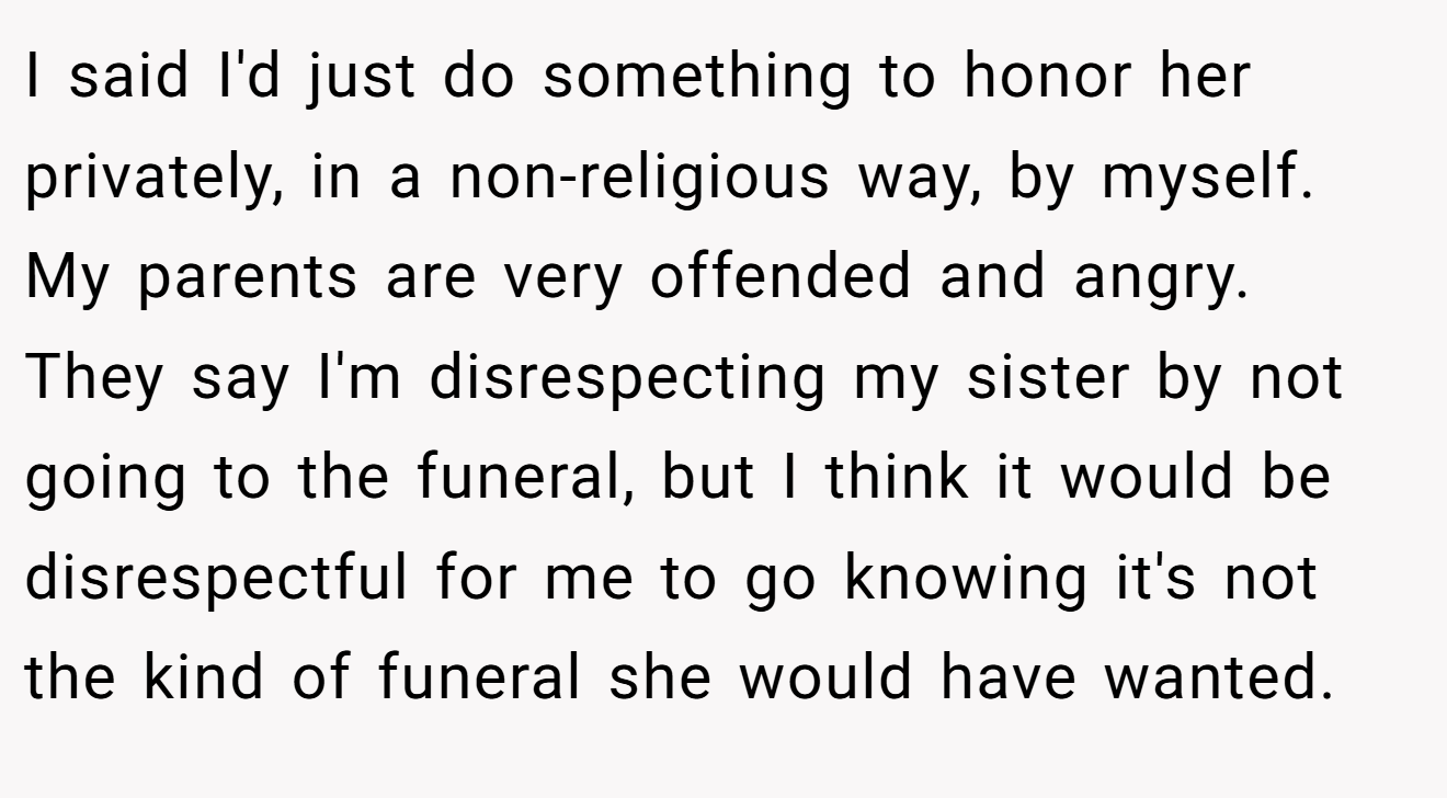 I said I'd just do something to honor her privately, in a non-religious way, by myself.  My parents are very offended and angry.  They say I'm disrespecting my sister by not going to the funeral, but I think it would be disrespectful for me to go knowing it's not the kind of funeral she would have wanted.