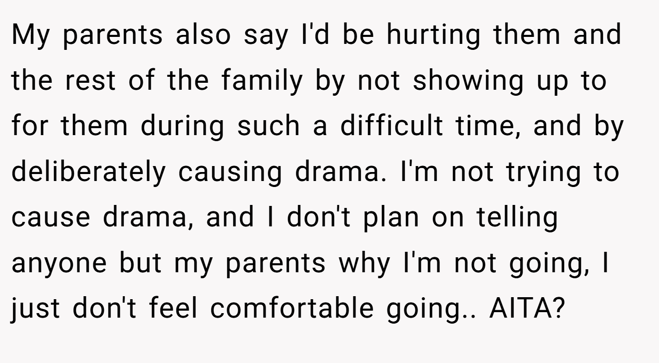 My parents also say I'd be hurting them and the rest of the family by not showing up to for them during such a difficult time, and by deliberately causing drama. I'm not trying to cause drama, and I don't plan on telling anyone but my parents why I'm not going, I just don't feel comfortable going.. AITA?