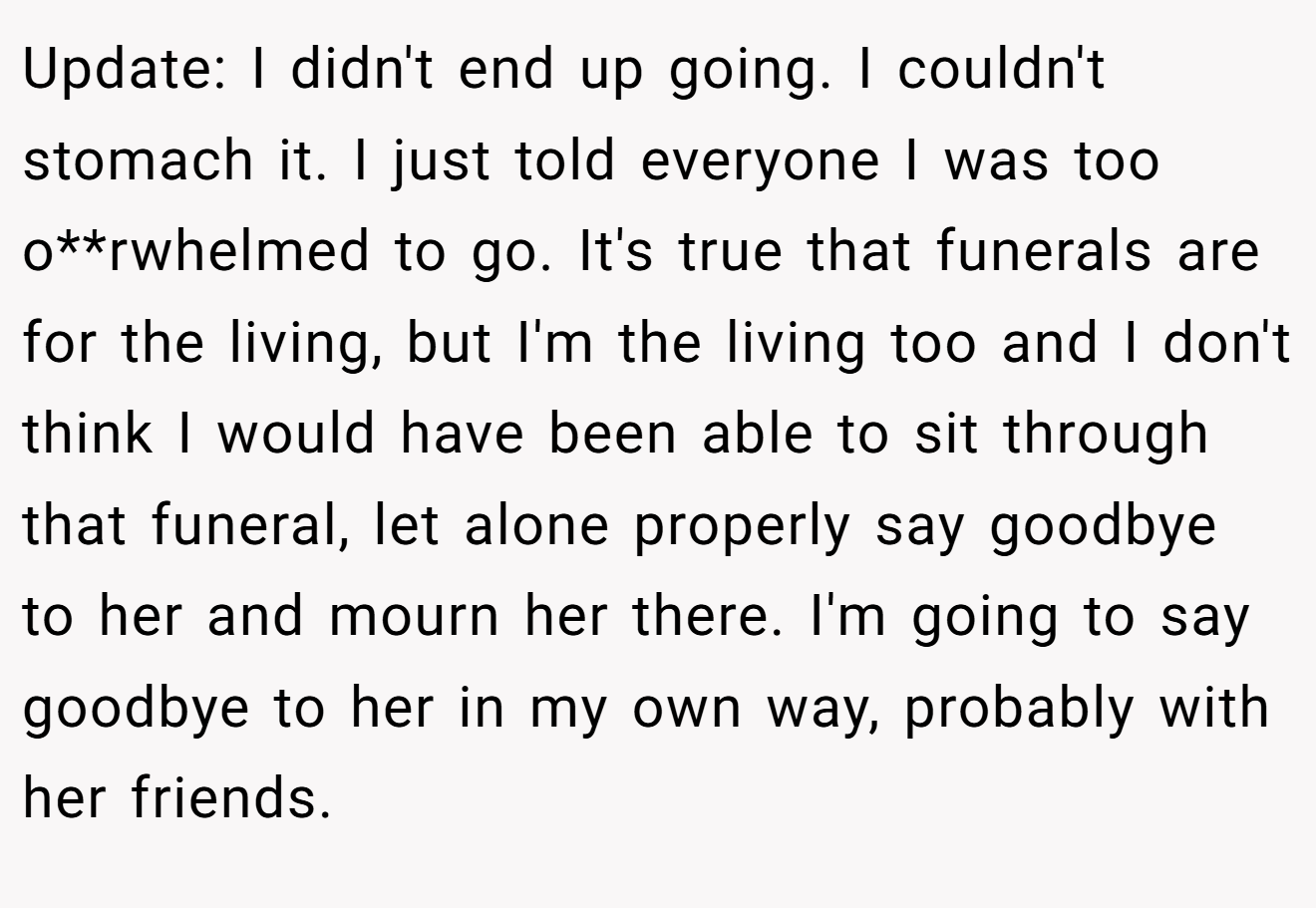 Update: I didn't end up going. I couldn't stomach it. I just told everyone I was too o**rwhelmed to go. It's true that funerals are for the living, but I'm the living too and I don't think I would have been able to sit through that funeral, let alone properly say goodbye to her and mourn her there. I'm going to say goodbye to her in my own way, probably with her friends.