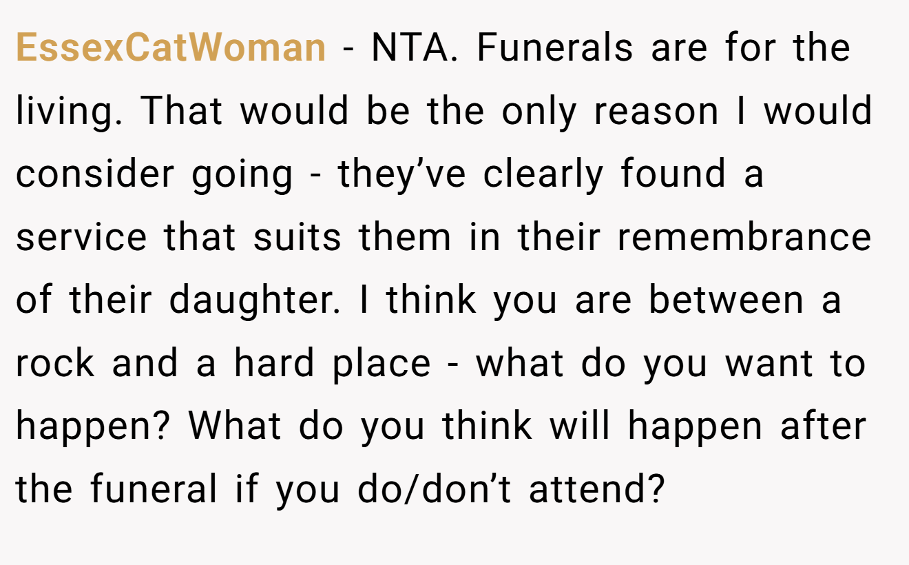 EssexCatWoman - NTA. Funerals are for the living. That would be the only reason I would consider going - they’ve clearly found a service that suits them in their remembrance of their daughter. I think you are between a rock and a hard place - what do you want to happen? What do you think will happen after the funeral if you do/don’t attend?