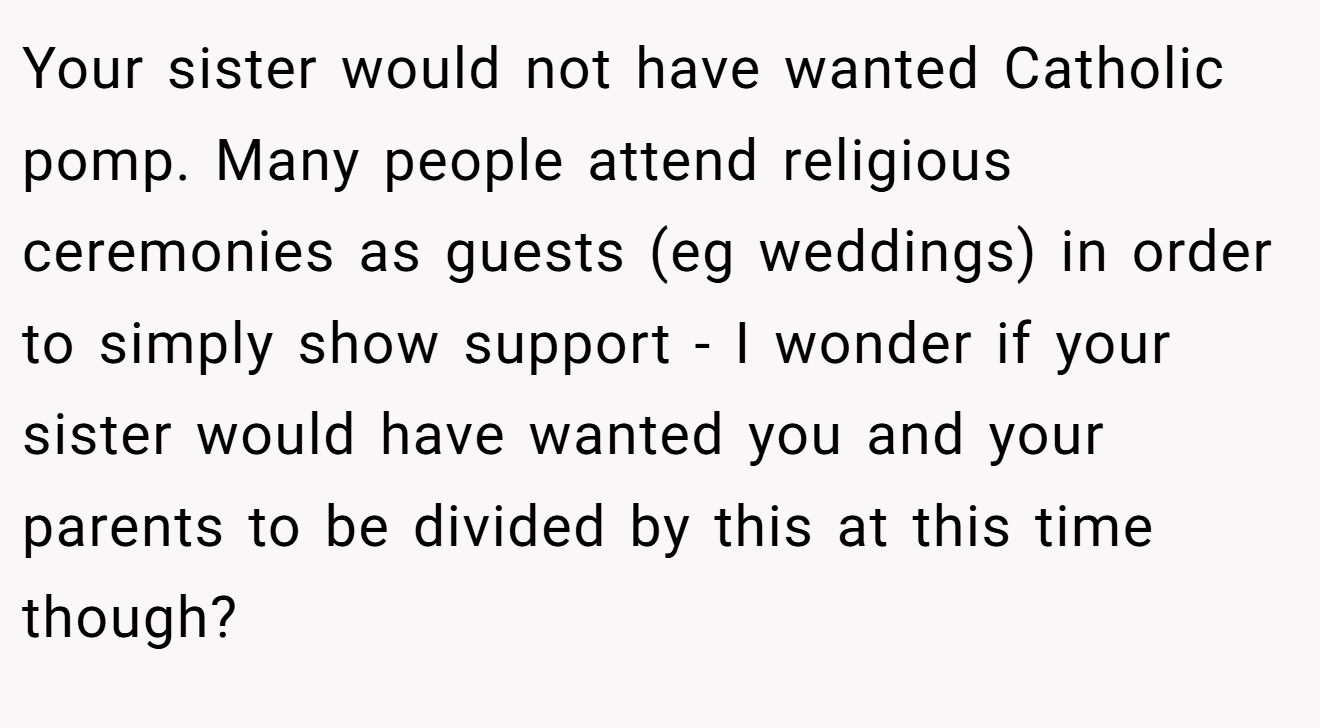 Your sister would not have wanted Catholic pomp. Many people attend religious ceremonies as guests (eg weddings) in order to simply show support - I wonder if your sister would have wanted you and your parents to be divided by this at this time though?