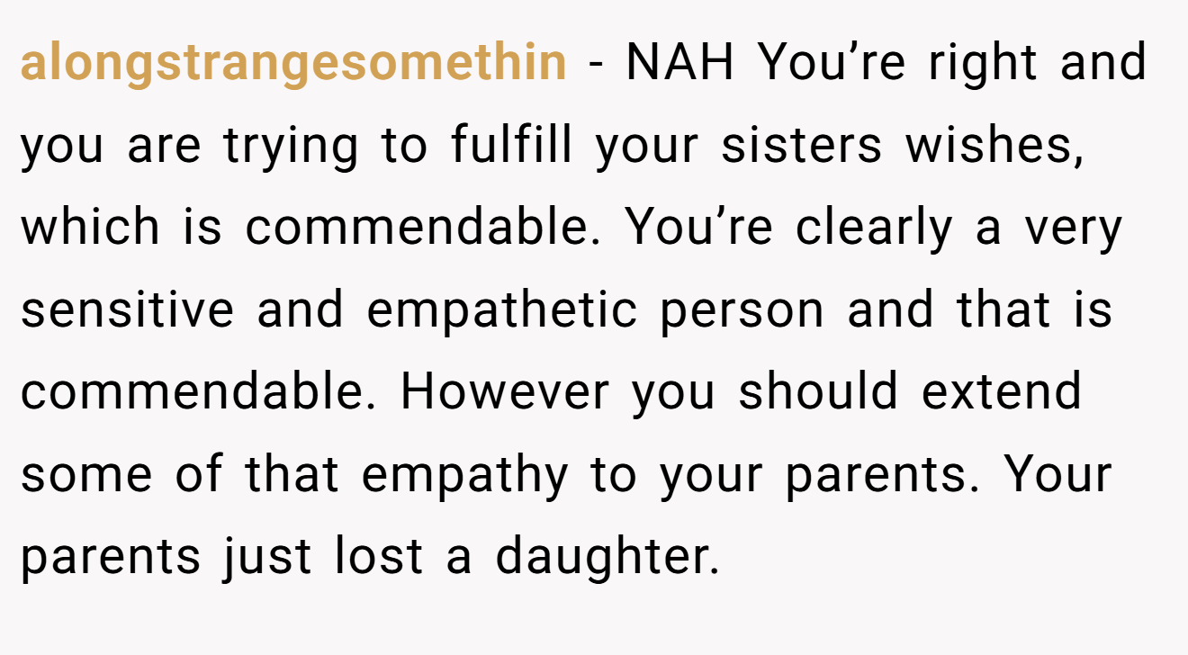 alongstrangesomethin - NAH You’re right and you are trying to fulfill your sisters wishes, which is commendable. You’re clearly a very sensitive and empathetic person and that is commendable. However you should extend some of that empathy to your parents. Your parents just lost a daughter.