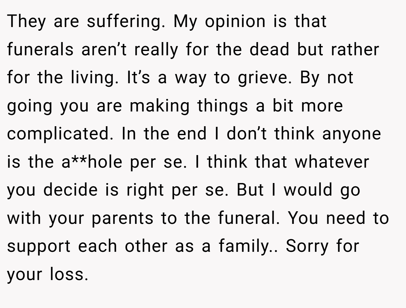 They are suffering. My opinion is that funerals aren’t really for the dead but rather for the living. It’s a way to grieve. By not going you are making things a bit more complicated. In the end I don’t think anyone is the a**hole per se. I think that whatever you decide is right per se. But I would go with your parents to the funeral. You need to support each other as a family.. Sorry for your loss.