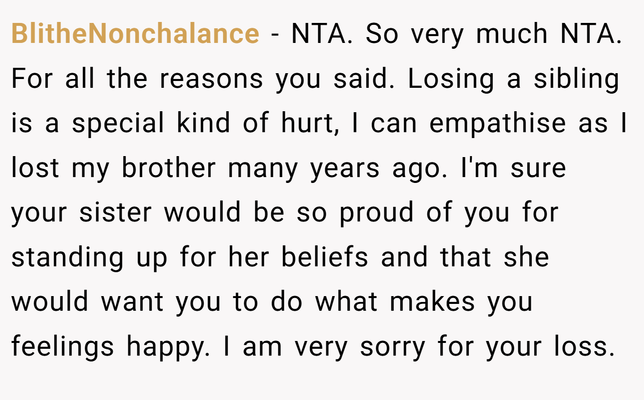 BlitheNonchalance - NTA. So very much NTA. For all the reasons you said. Losing a sibling is a special kind of hurt, I can empathise as I lost my brother many years ago. I'm sure your sister would be so proud of you for standing up for her beliefs and that she would want you to do what makes you feelings happy. I am very sorry for your loss.