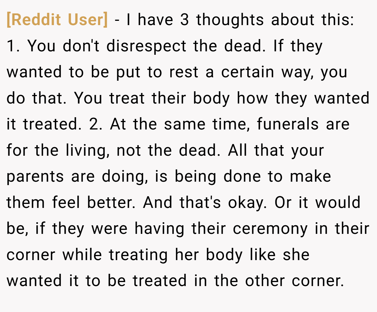 [Reddit User] - I have 3 thoughts about this: 1. You don't disrespect the dead. If they wanted to be put to rest a certain way, you do that. You treat their body how they wanted it treated. 2. At the same time, funerals are for the living, not the dead. All that your parents are doing, is being done to make them feel better. And that's okay. Or it would be, if they were having their ceremony in their corner while treating her body like she wanted it to be treated in the other corner.