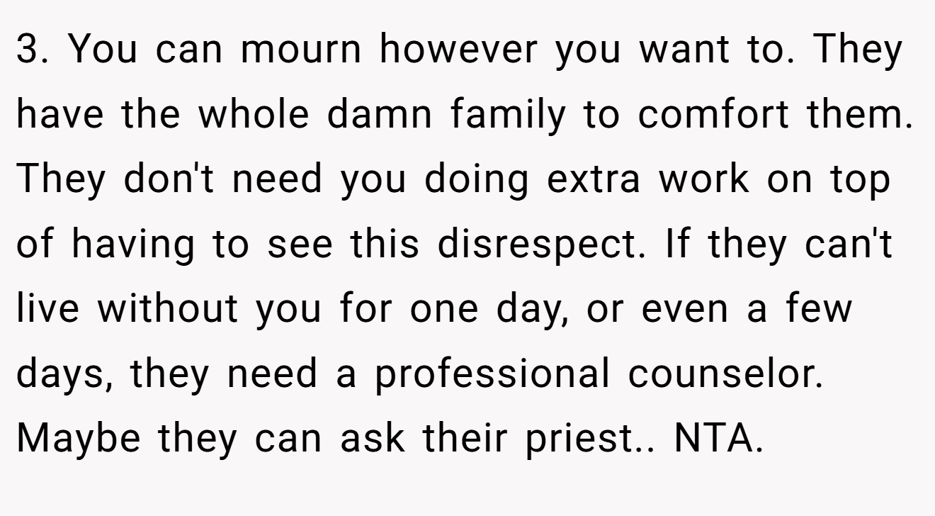 3. You can mourn however you want to. They have the whole damn family to comfort them. They don't need you doing extra work on top of having to see this disrespect. If they can't live without you for one day, or even a few days, they need a professional counselor. Maybe they can ask their priest.. NTA.