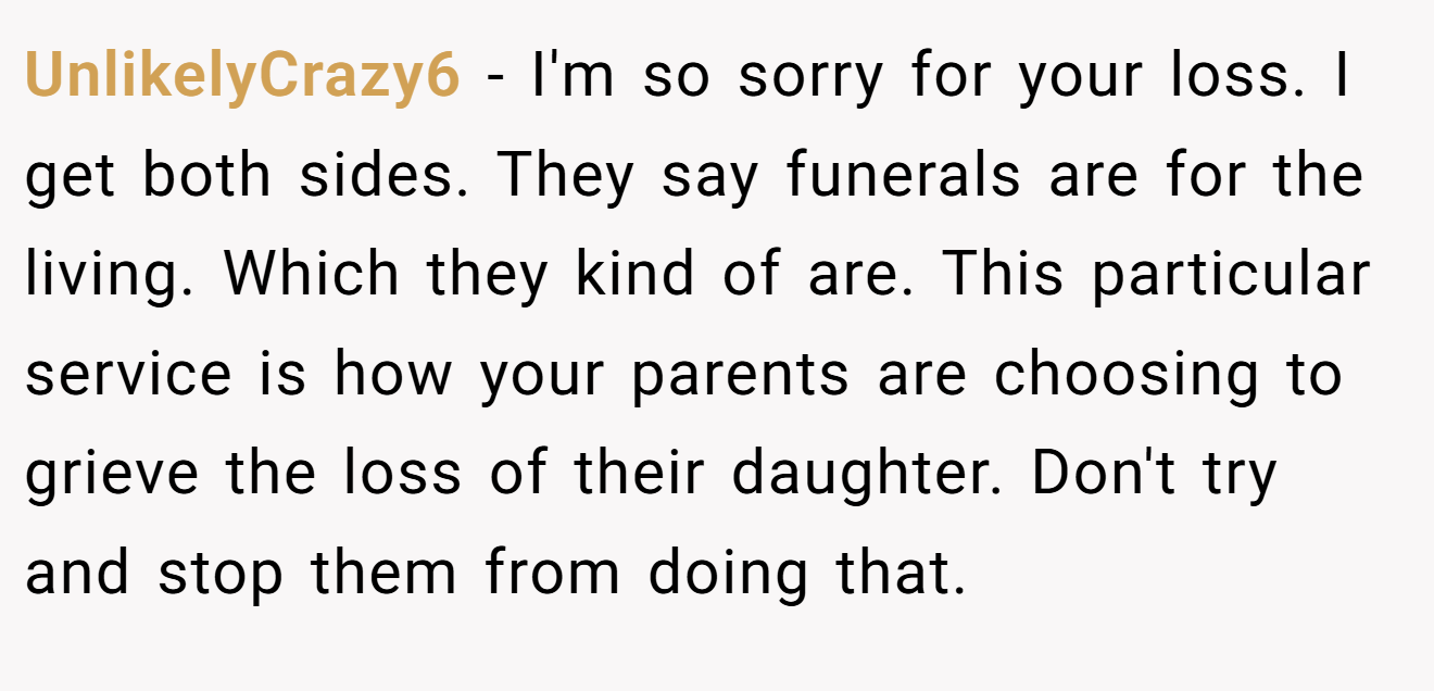 UnlikelyCrazy6 - I'm so sorry for your loss. I get both sides. They say funerals are for the living. Which they kind of are. This particular service is how your parents are choosing to grieve the loss of their daughter. Don't try and stop them from doing that.