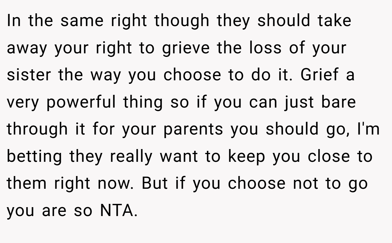 In the same right though they should take away your right to grieve the loss of your sister the way you choose to do it. Grief a very powerful thing so if you can just bare through it for your parents you should go, I'm betting they really want to keep you close to them right now. But if you choose not to go you are so NTA.