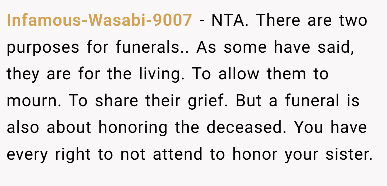Infamous-Wasabi-9007 - NTA. There are two purposes for funerals.. As some have said, they are for the living. To allow them to mourn. To share their grief. But a funeral is also about honoring the deceased. You have every right to not attend to honor your sister.