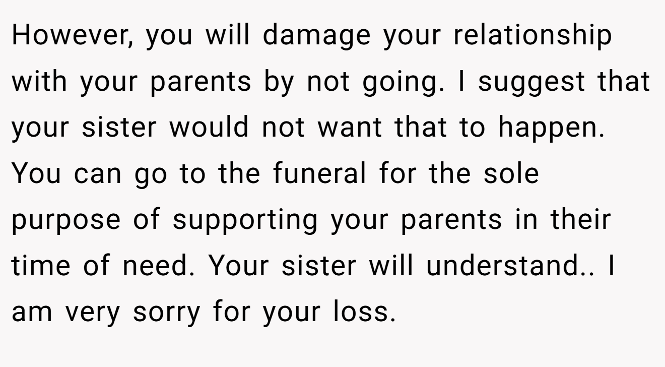 However, you will damage your relationship with your parents by not going. I suggest that your sister would not want that to happen. You can go to the funeral for the sole purpose of supporting your parents in their time of need. Your sister will understand.. I am very sorry for your loss.
