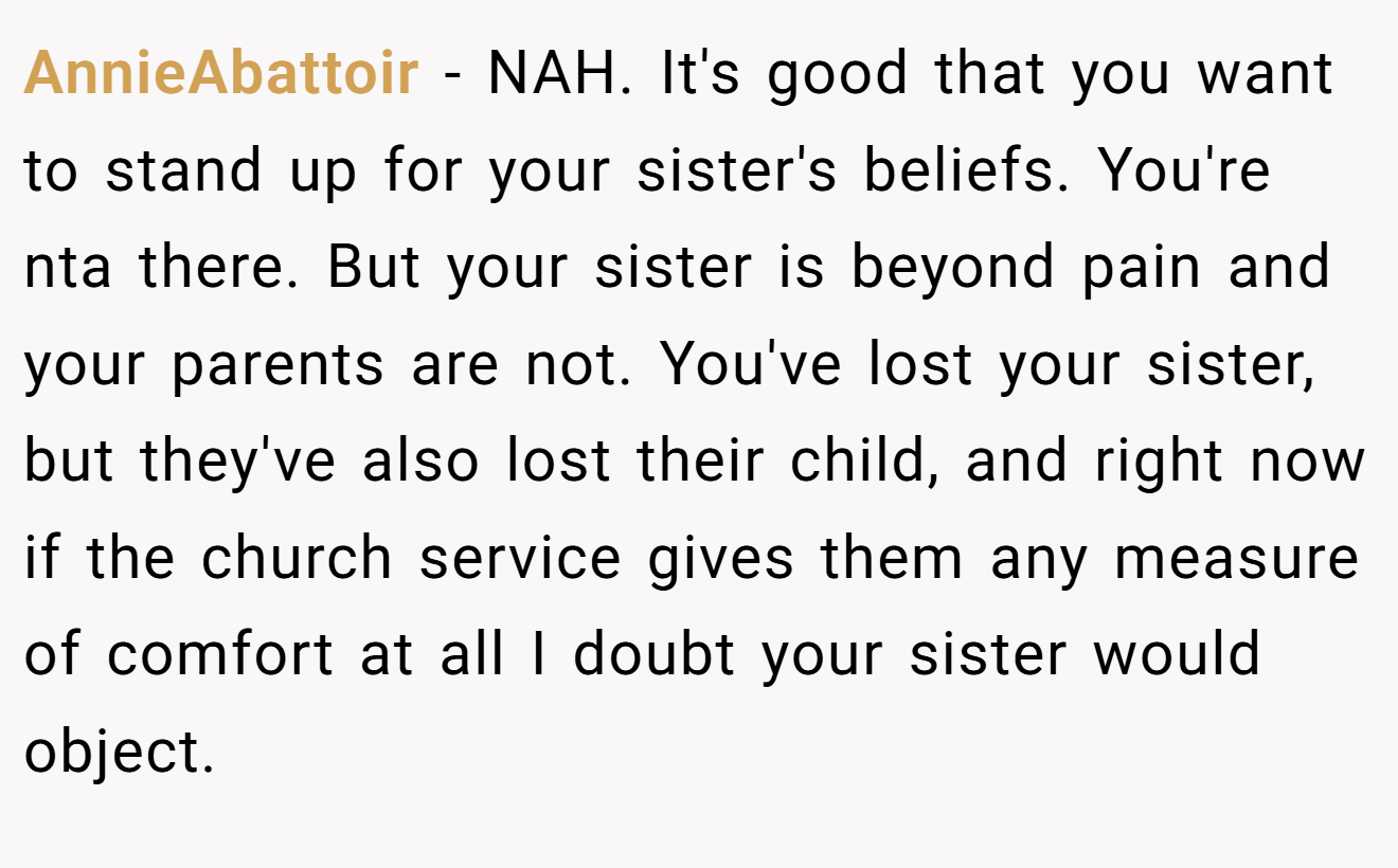 AnnieAbattoir - NAH. It's good that you want to stand up for your sister's beliefs. You're nta there. But your sister is beyond pain and your parents are not. You've lost your sister, but they've also lost their child, and right now if the church service gives them any measure of comfort at all I doubt your sister would object.