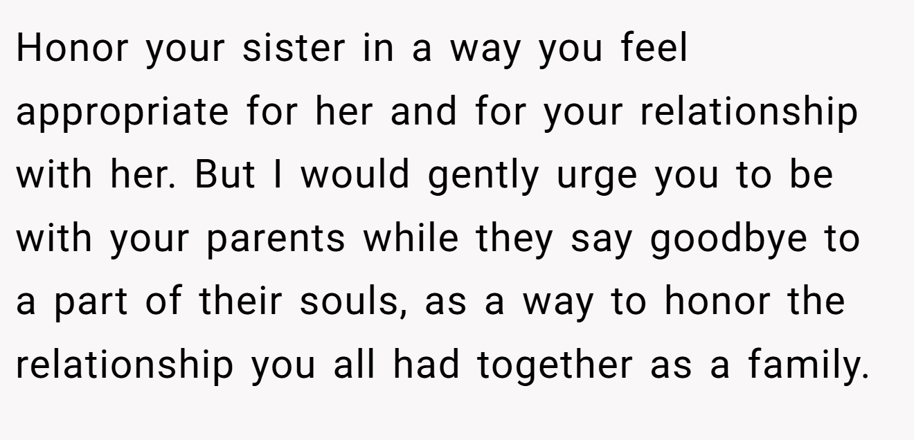 Honor your sister in a way you feel appropriate for her and for your relationship with her. But I would gently urge you to be with your parents while they say goodbye to a part of their souls, as a way to honor the relationship you all had together as a family.