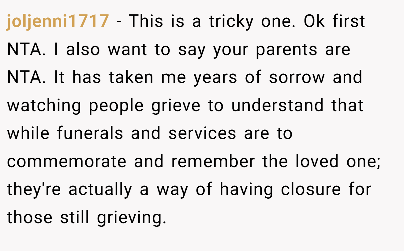 joljenni1717 - This is a tricky one. Ok first NTA. I also want to say your parents are NTA. It has taken me years of sorrow and watching people grieve to understand that while funerals and services are to commemorate and remember the loved one; they're actually a way of having closure for those still grieving.