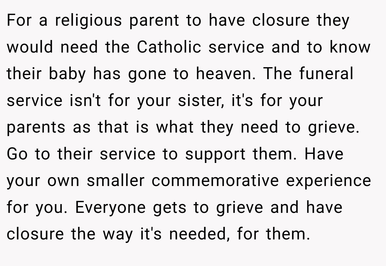 For a religious parent to have closure they would need the Catholic service and to know their baby has gone to heaven. The funeral service isn't for your sister, it's for your parents as that is what they need to grieve. Go to their service to support them. Have your own smaller commemorative experience for you. Everyone gets to grieve and have closure the way it's needed, for them.