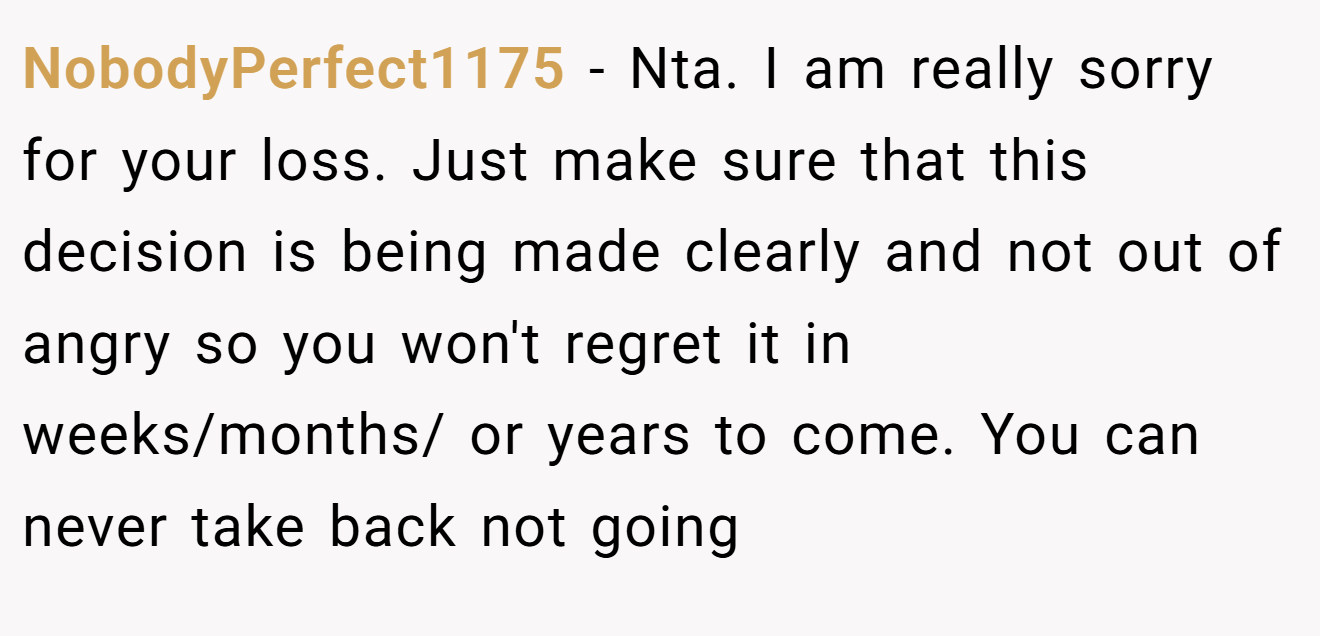 NobodyPerfect1175 - Nta. I am really sorry for your loss. Just make sure that this decision is being made clearly and not out of angry so you won't regret it in weeks/months/ or years to come. You can never take back not going
