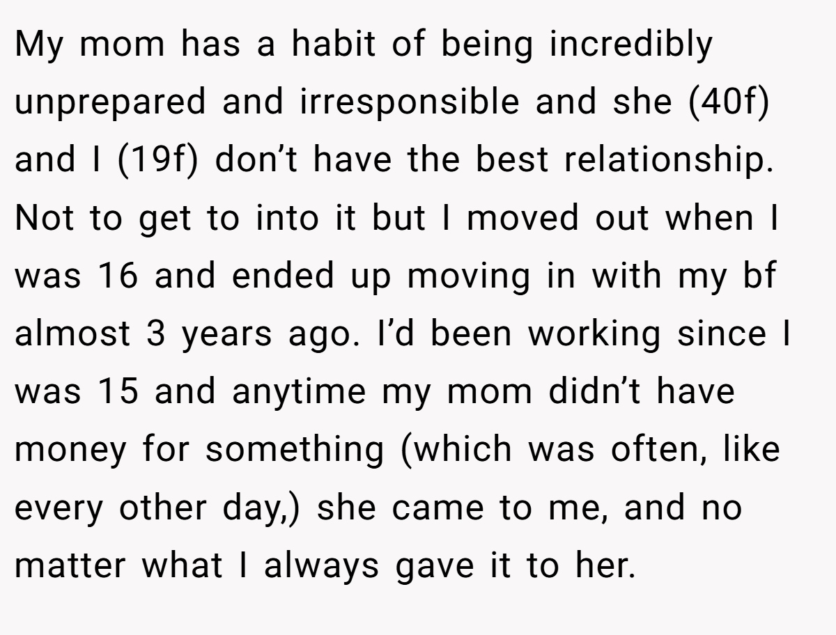 My mom has a habit of being incredibly unprepared and irresponsible and she (40f) and I (19f) don’t have the best relationship. Not to get to into it but I moved out when I was 16 and ended up moving in with my bf almost 3 years ago. I’d been working since I was 15 and anytime my mom didn’t have money for something (which was often, like every other day,) she came to me, and no matter what I always gave it to her.