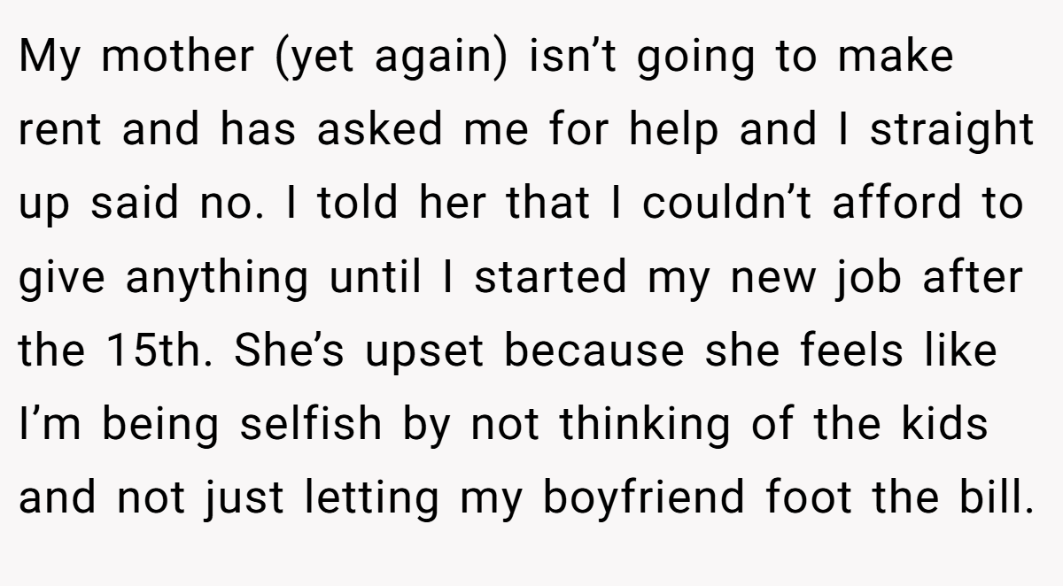 My mother (yet again) isn’t going to make rent and has asked me for help and I straight up said no. I told her that I couldn’t afford to give anything until I started my new job after the 15th. She’s upset because she feels like I’m being selfish by not thinking of the kids and not just letting my boyfriend foot the bill.