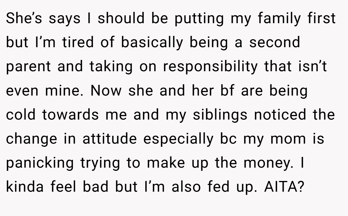 She’s says I should be putting my family first but I’m tired of basically being a second parent and taking on responsibility that isn’t even mine. Now she and her bf are being cold towards me and my siblings noticed the change in attitude especially bc my mom is panicking trying to make up the money. I kinda feel bad but I’m also fed up. AITA?