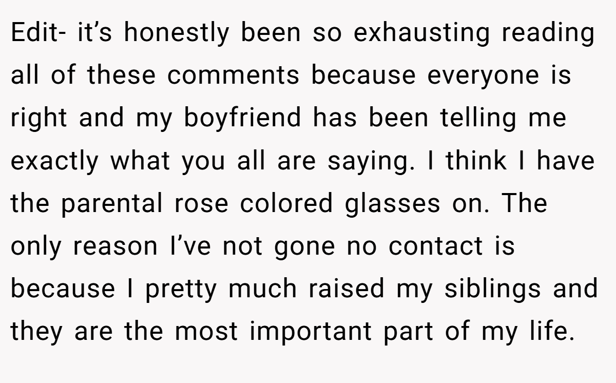Edit- it’s honestly been so exhausting reading all of these comments because everyone is right and my boyfriend has been telling me exactly what you all are saying. I think I have the parental rose colored glasses on. The only reason I’ve not gone no contact is because I pretty much raised my siblings and they are the most important part of my life.
