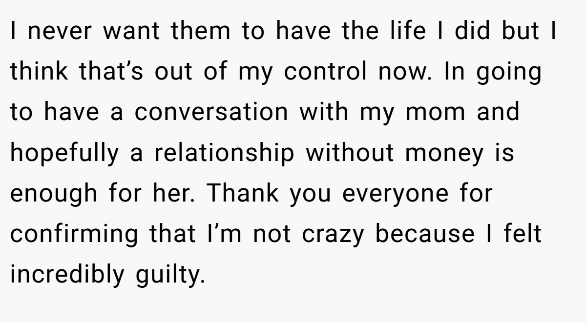 I never want them to have the life I did but I think that’s out of my control now. In going to have a conversation with my mom and hopefully a relationship without money is enough for her. Thank you everyone for confirming that I’m not crazy because I felt incredibly guilty.