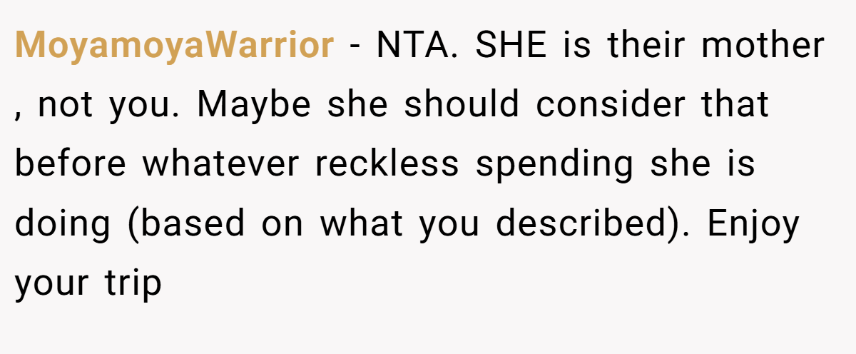 MoyamoyaWarrior − NTA. SHE is their mother , not you. Maybe she should consider that before whatever reckless spending she is doing (based on what you described). Enjoy your trip