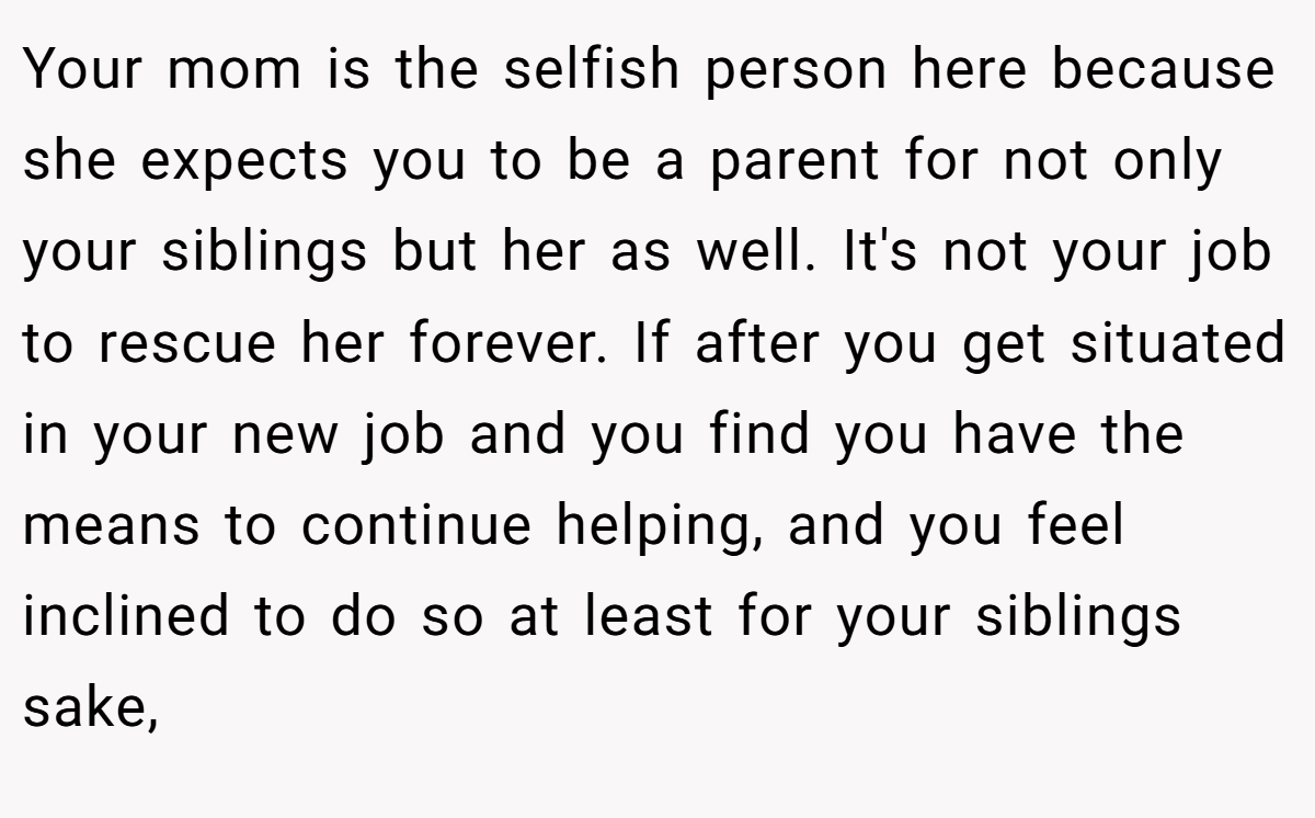 Your mom is the selfish person here because she expects you to be a parent for not only your siblings but her as well. It's not your job to rescue her forever. If after you get situated in your new job and you find you have the means to continue helping, and you feel inclined to do so at least for your siblings sake,