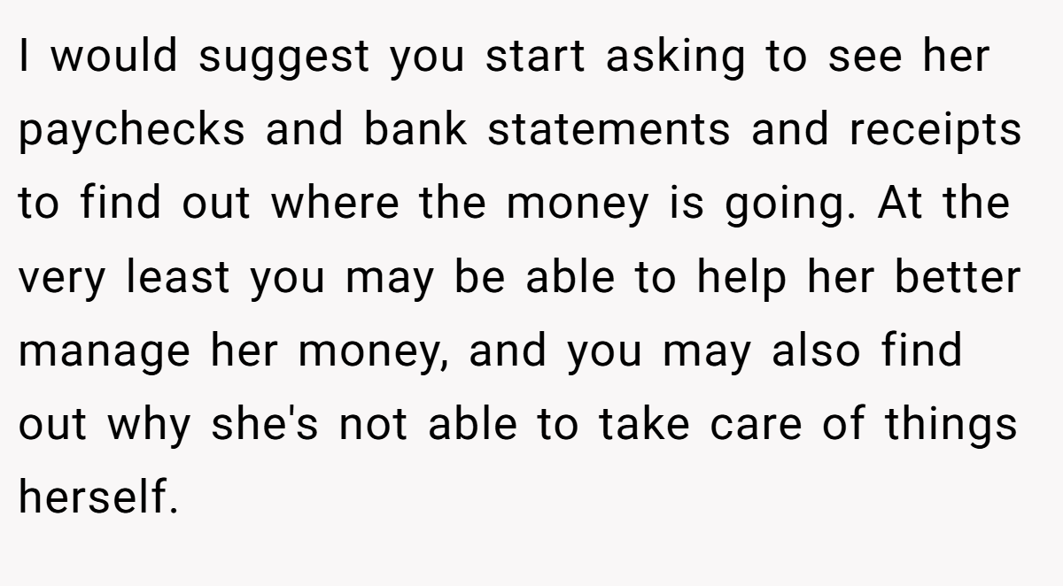 I would suggest you start asking to see her paychecks and bank statements and receipts to find out where the money is going. At the very least you may be able to help her better manage her money, and you may also find out why she's not able to take care of things herself.