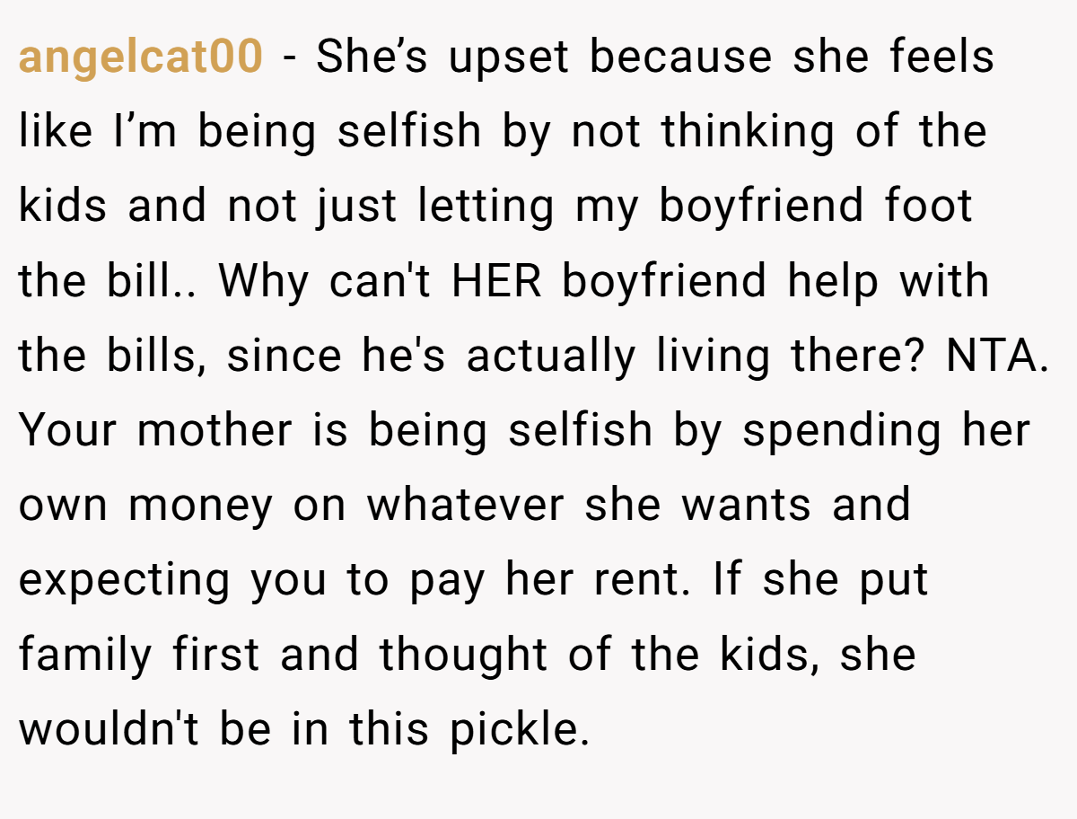 angelcat00 − She’s upset because she feels like I’m being selfish by not thinking of the kids and not just letting my boyfriend foot the bill.. Why can't HER boyfriend help with the bills, since he's actually living there? NTA. Your mother is being selfish by spending her own money on whatever she wants and expecting you to pay her rent. If she put family first and thought of the kids, she wouldn't be in this pickle.