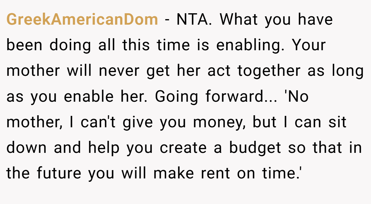 GreekAmericanDom − NTA. What you have been doing all this time is enabling. Your mother will never get her act together as long as you enable her. Going forward... 'No mother, I can't give you money, but I can sit down and help you create a budget so that in the future you will make rent on time.'