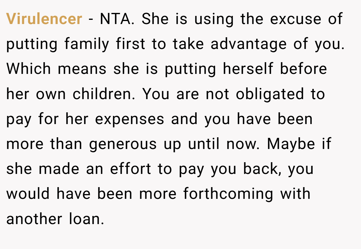 Virulencer − NTA. She is using the excuse of putting family first to take advantage of you. Which means she is putting herself before her own children. You are not obligated to pay for her expenses and you have been more than generous up until now. Maybe if she made an effort to pay you back, you would have been more forthcoming with another loan.