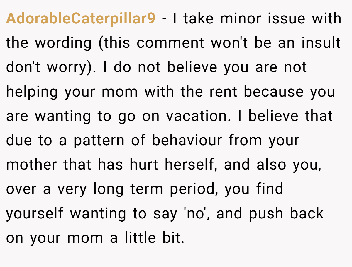 AdorableCaterpillar9 − I take minor issue with the wording (this comment won't be an insult don't worry). I do not believe you are not helping your mom with the rent because you are wanting to go on vacation. I believe that due to a pattern of behaviour from your mother that has hurt herself, and also you, over a very long term period, you find yourself wanting to say 'no', and push back on your mom a little bit.