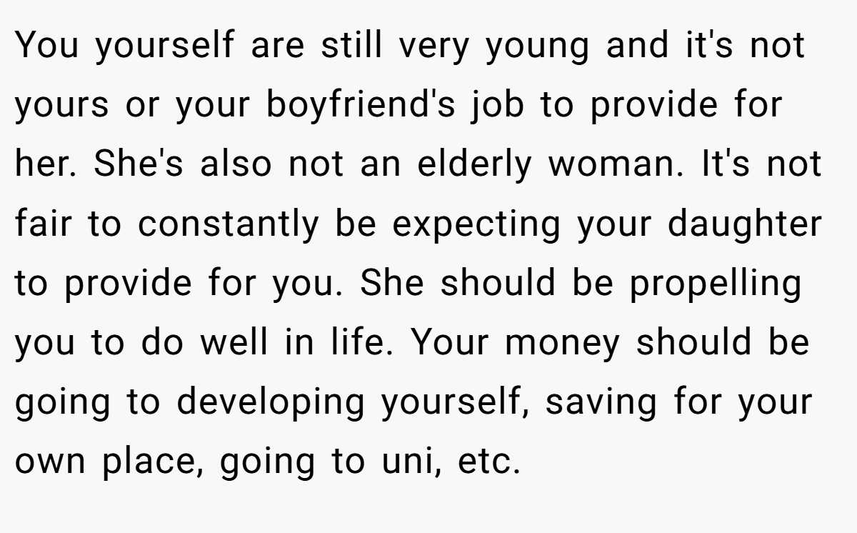 You yourself are still very young and it's not yours or your boyfriend's job to provide for her. She's also not an elderly woman. It's not fair to constantly be expecting your daughter to provide for you. She should be propelling you to do well in life. Your money should be going to developing yourself, saving for your own place, going to uni, etc.