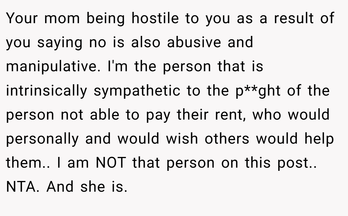 Your mom being hostile to you as a result of you saying no is also abusive and manipulative. I'm the person that is intrinsically sympathetic to the p**ght of the person not able to pay their rent, who would personally and would wish others would help them.. I am NOT that person on this post.. NTA. And she is.