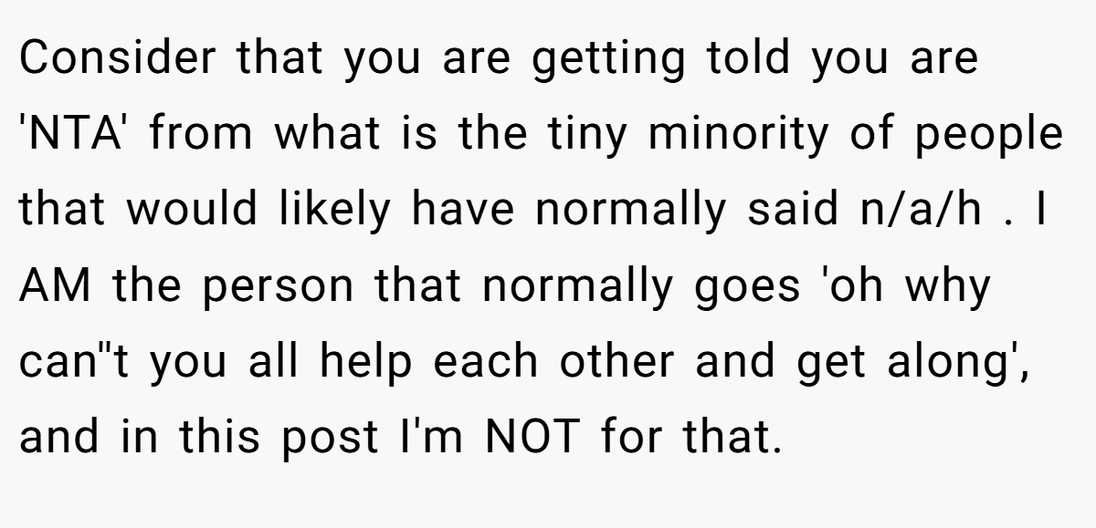 Consider that you are getting told you are 'NTA' from what is the tiny minority of people that would likely have normally said n/a/h . I AM the person that normally goes 'oh why can''t you all help each other and get along', and in this post I'm NOT for that.