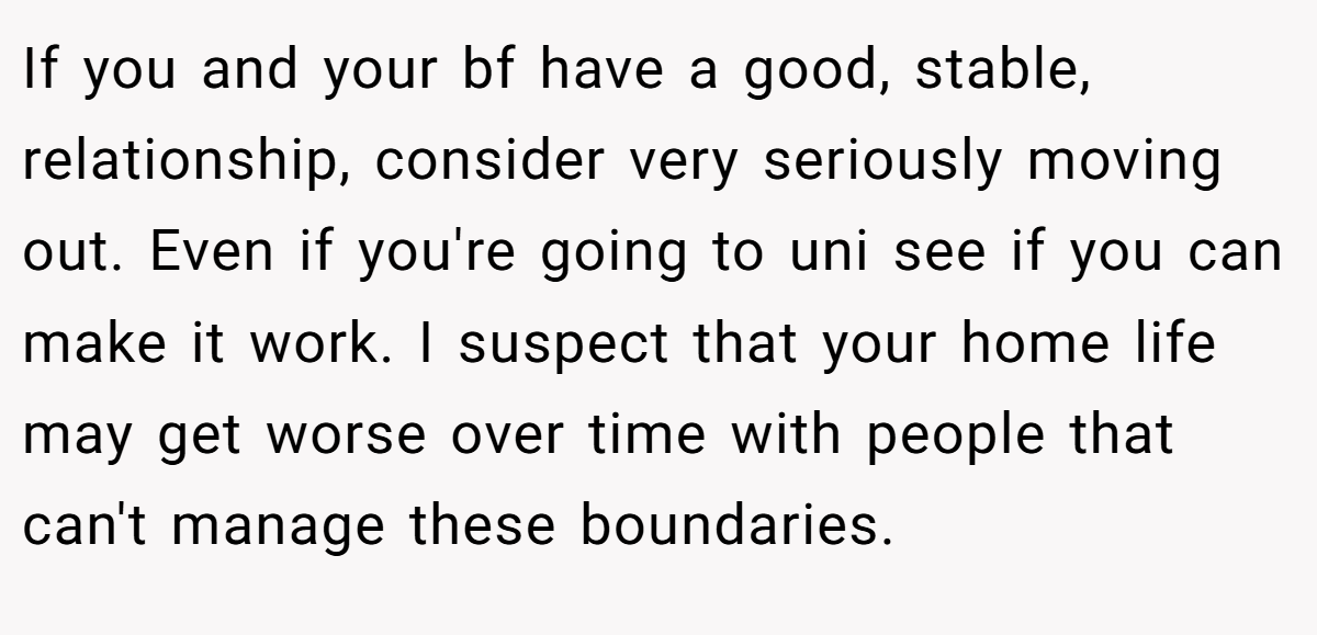If you and your bf have a good, stable, relationship, consider very seriously moving out. Even if you're going to uni see if you can make it work. I suspect that your home life may get worse over time with people that can't manage these boundaries.