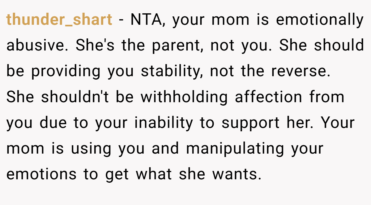 thunder_shart − NTA, your mom is emotionally abusive. She's the parent, not you. She should be providing you stability, not the reverse. She shouldn't be withholding affection from you due to your inability to support her. Your mom is using you and manipulating your emotions to get what she wants.