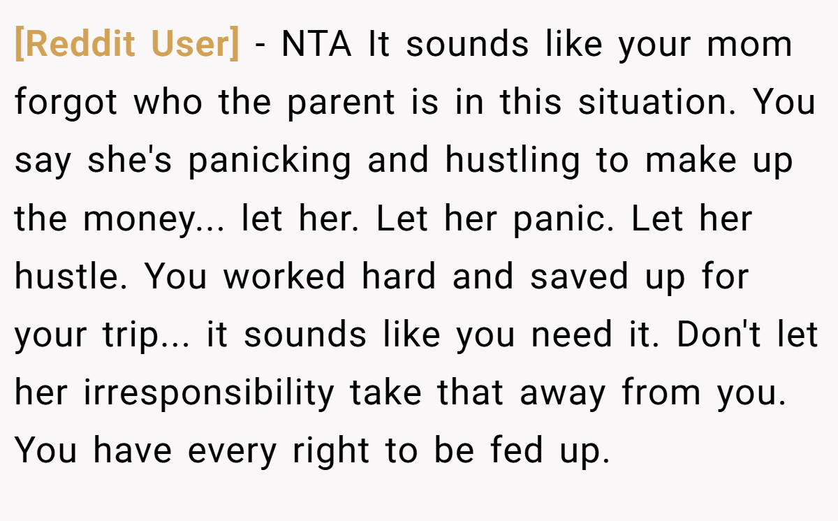[Reddit User] − NTA It sounds like your mom forgot who the parent is in this situation. You say she's panicking and hustling to make up the money... let her. Let her panic. Let her hustle. You worked hard and saved up for your trip... it sounds like you need it. Don't let her irresponsibility take that away from you. You have every right to be fed up.