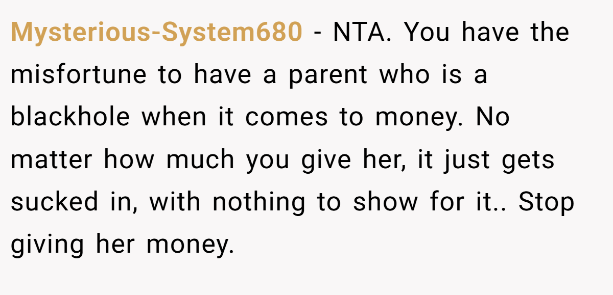 Mysterious-System680 − NTA. You have the misfortune to have a parent who is a blackhole when it comes to money. No matter how much you give her, it just gets sucked in, with nothing to show for it.. Stop giving her money.