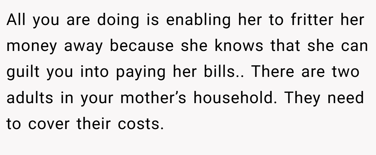 All you are doing is enabling her to fritter her money away because she knows that she can guilt you into paying her bills.. There are two adults in your mother’s household. They need to cover their costs.
