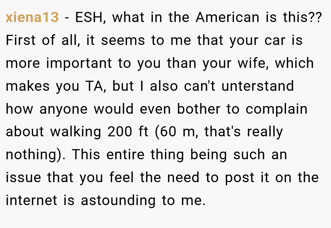 xiena13 − ESH, what in the American is this?? First of all, it seems to me that your car is more important to you than your wife, which makes you TA, but I also can't unterstand how anyone would even bother to complain about walking 200 ft (60 m, that's really nothing). This entire thing being such an issue that you feel the need to post it on the internet is astounding to me.