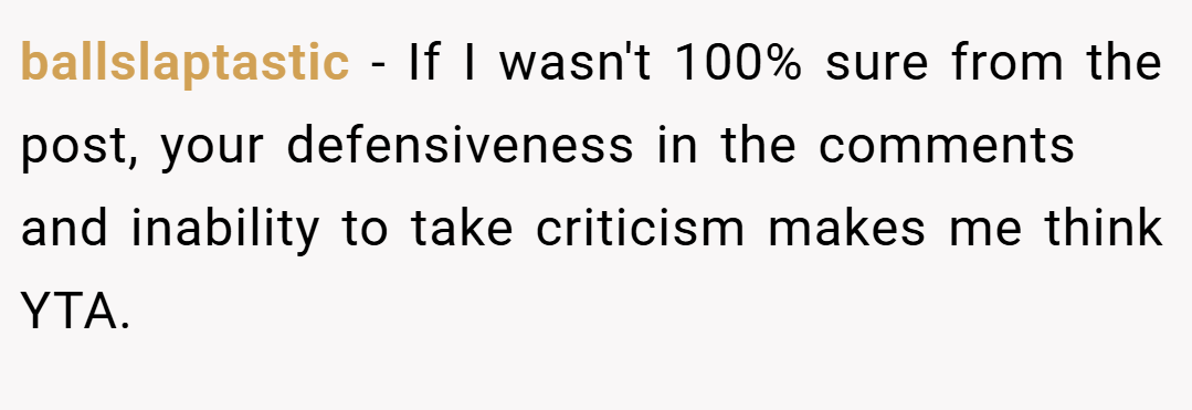 ballslaptastic − If I wasn't 100% sure from the post, your defensiveness in the comments and inability to take criticism makes me think YTA.