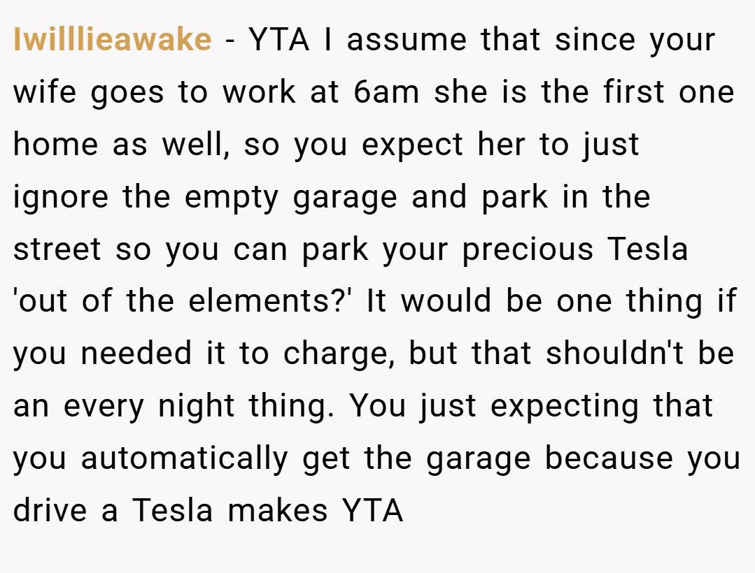 Iwilllieawake − YTA I assume that since your wife goes to work at 6am she is the first one home as well, so you expect her to just ignore the empty garage and park in the street so you can park your precious Tesla 'out of the elements?' It would be one thing if you needed it to charge, but that shouldn't be an every night thing. You just expecting that you automatically get the garage because you drive a Tesla makes YTA