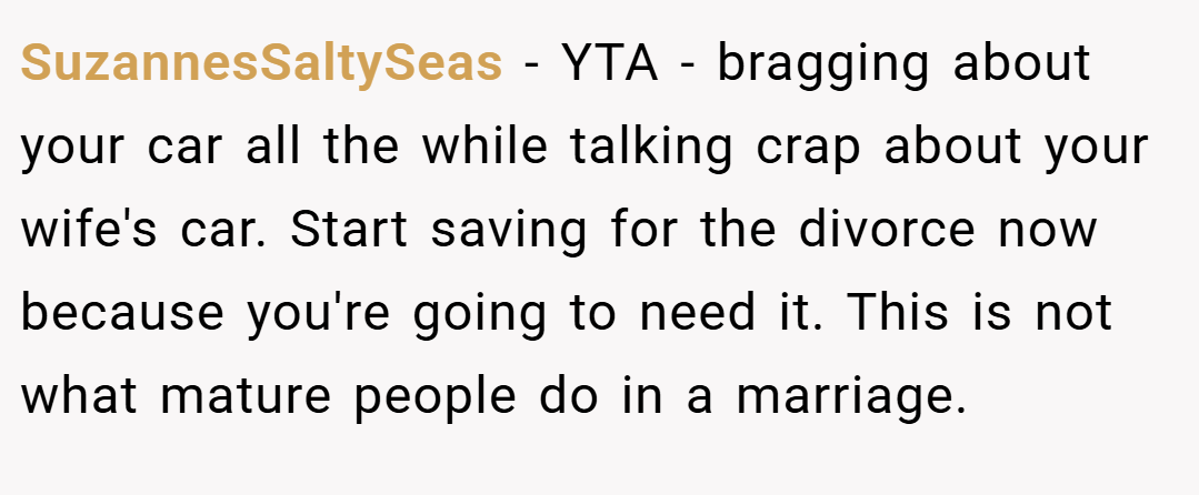 SuzannesSaltySeas − YTA - bragging about your car all the while talking crap about your wife's car. Start saving for the divorce now because you're going to need it. This is not what mature people do in a marriage.