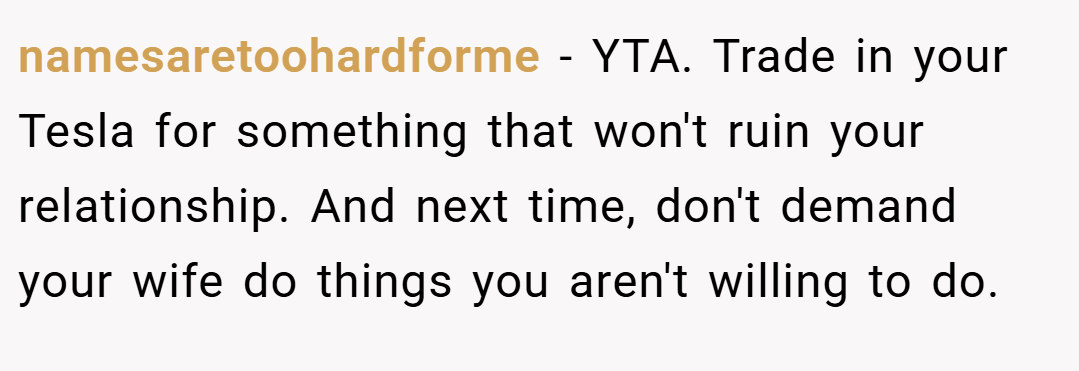 namesaretoohardforme − YTA. Trade in your Tesla for something that won't ruin your relationship. And next time, don't demand your wife do things you aren't willing to do.