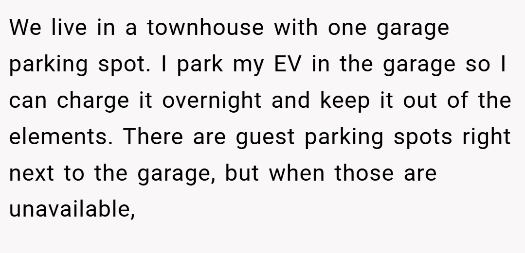 We live in a townhouse with one garage parking spot. I park my EV in the garage so I can charge it overnight and keep it out of the elements. There are guest parking spots right next to the garage, but when those are unavailable,