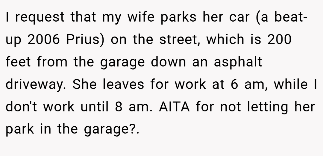  I request that my wife parks her car (a beat-up 2006 Prius) on the street, which is 200 feet from the garage down an asphalt driveway. She leaves for work at 6 am, while I don't work until 8 am. AITA for not letting her park in the garage?. 