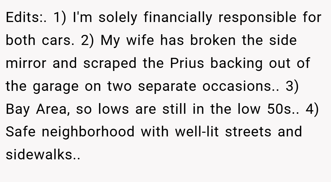 Edits:. 1) I'm solely financially responsible for both cars. 2) My wife has broken the side mirror and scraped the Prius backing out of the garage on two separate occasions.. 3) Bay Area, so lows are still in the low 50s.. 4) Safe neighborhood with well-lit streets and sidewalks.. 