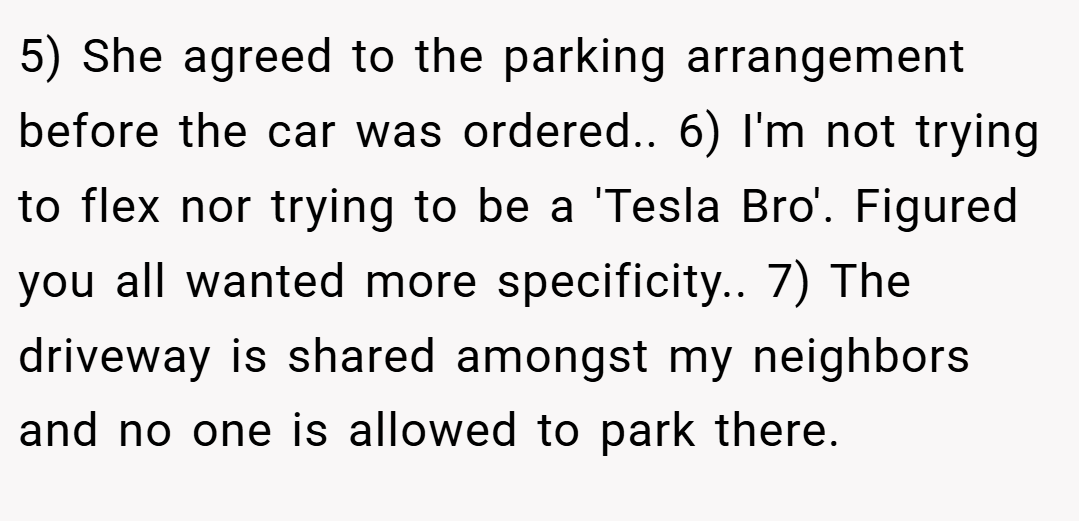 5) She agreed to the parking arrangement before the car was ordered.. 6) I'm not trying to flex nor trying to be a 'Tesla Bro'. Figured you all wanted more specificity.. 7) The driveway is shared amongst my neighbors and no one is allowed to park there.