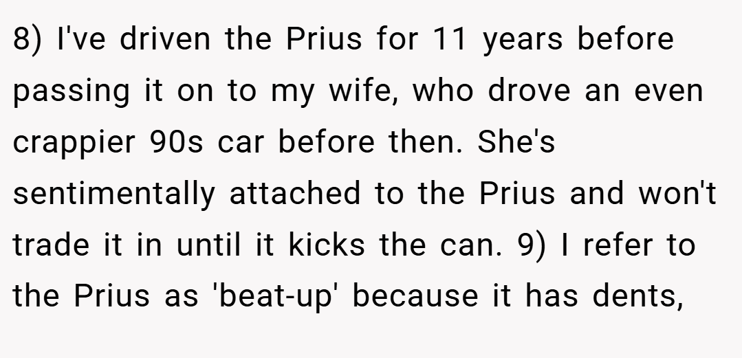 8) I've driven the Prius for 11 years before passing it on to my wife, who drove an even crappier 90s car before then. She's sentimentally attached to the Prius and won't trade it in until it kicks the can. 9) I refer to the Prius as 'beat-up' because it has dents,